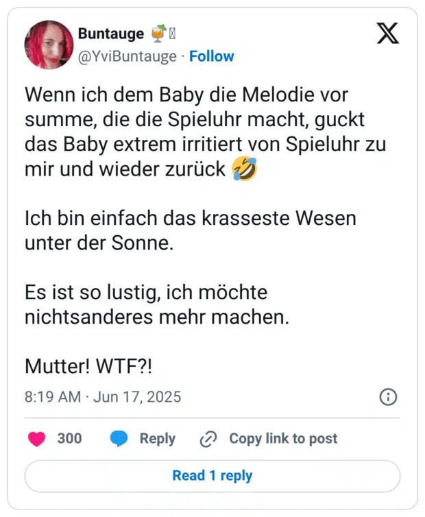 Wenn ich dem Baby die Melodie vor summe, die die Spieluhr macht, guckt das Baby extrem irritiert von Spieluhr zu mir und wieder zurück Ich bin einfach das krasseste Wesen unter der Sonne. Es ist so lustig, ich möchte nichtsanderes mehr machen. Mutter! WTF?!
