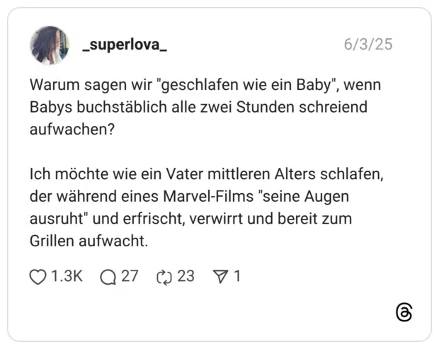 Warum sagen wir "geschlafen wie ein Baby", wenn Babys buchstäblich alle zwei Stunden schreiend aufwachen? Ich möchte wie ein Vater mittleren Alters schlafen, der während eines Marvel-Films "seine Augen ausruht" und erfrischt, verwirrt und bereit zum Grillen aufwacht.
