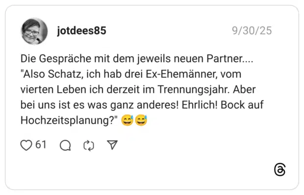 Die Gespräche mit dem jeweils neuen Partner.... "Also Schatz, ich hab drei Ex-Ehemänner, vom vierten Leben ich derzeit im Trennungsjahr. Aber bei uns ist es was ganz anderes! Ehrlich! Bock auf Hochzeitsplanung?"