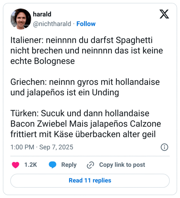 Italiener: neinnnn du darfst Spaghetti nicht brechen und neinnnn das ist keine echte Bolognese Griechen: neinnn gyros mit hollandaise und jalapeños ist ein Unding Türken: Sucuk und dann hollandaise Bacon Zwiebel Mais jalapeños Calzone frittiert mit Käse überbacken alter geil