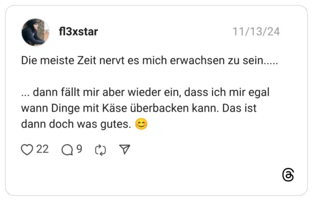 Die meiste Zeit nervt es mich erwachsen zu sein..... ... dann fällt mir aber wieder ein, dass ich mir egal wann Dinge mit Käse überbacken kann. Das ist dann doch was gutes. :erröten: