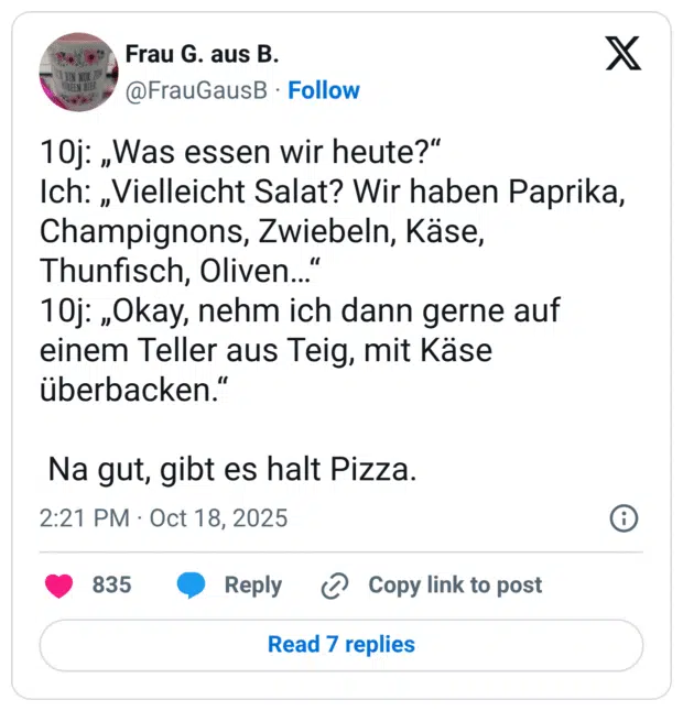 10j: „Was essen wir heute?“ Ich: „Vielleicht Salat? Wir haben Paprika, Champignons, Zwiebeln, Käse, Thunfisch, Oliven…“ 10j: „Okay, nehm ich dann gerne auf einem Teller aus Teig, mit Käse überbacken.“ Na gut, gibt es halt Pizza.