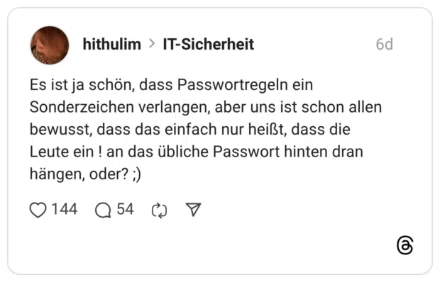 Es ist ja schön, dass Passwortregeln ein Sonderzeichen verlangen, aber uns ist schon allen bewusst, dass das einfach nur heißt, dass die Leute ein ! an das übliche Passwort hinten dran hängen, oder? ;)