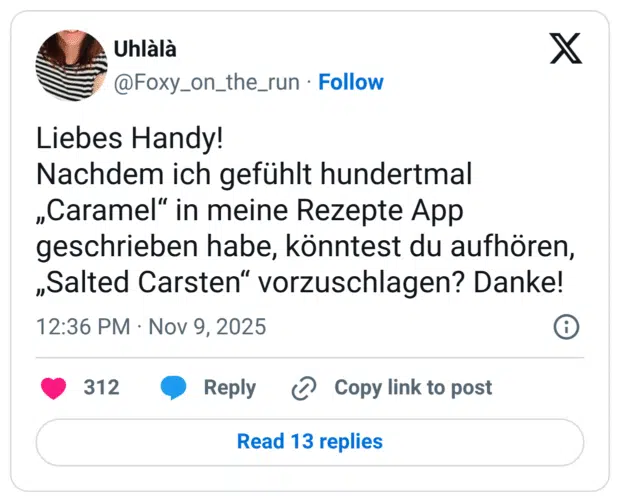 Liebes Handy! Nachdem ich gefühlt hundertmal „Caramel" in meine Rezepte App geschrieben habe, könntest du aufhören, „Salted Carsten" vorzuschlagen? Danke!