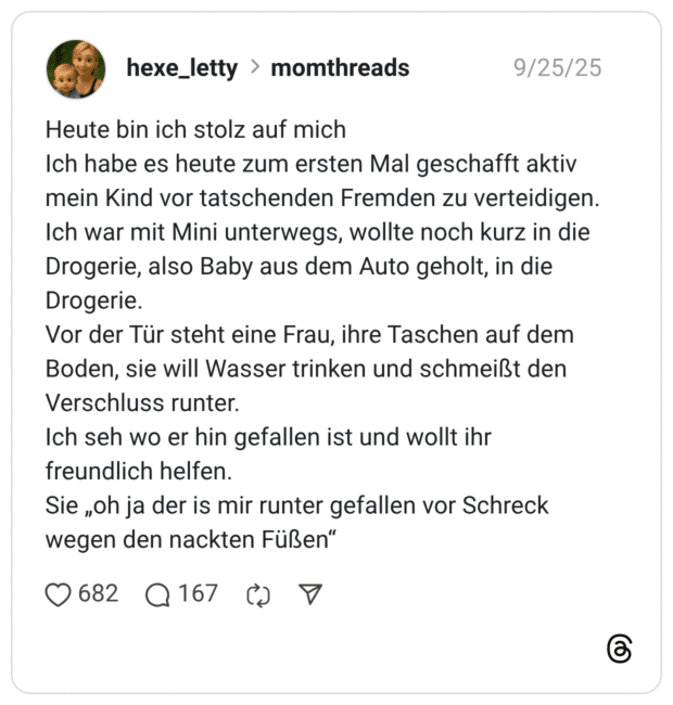 Heute bin ich stolz auf mich Ich habe es heute zum ersten Mal geschafft aktiv mein Kind vor tatschenden Fremden zu verteidigen. Ich war mit Mini unterwegs, wollte noch kurz in die Drogerie, also Baby aus dem Auto geholt, in die Drogerie. Vor der Tür steht eine Frau, ihre Taschen auf dem Boden, sie will Wasser trinken und schmeißt den Verschluss runter. Ich seh wo er hin gefallen ist und wollt ihr freundlich helfen. Sie „oh ja der is mir runter gefallen vor Schreck wegen den nackten Füßen"