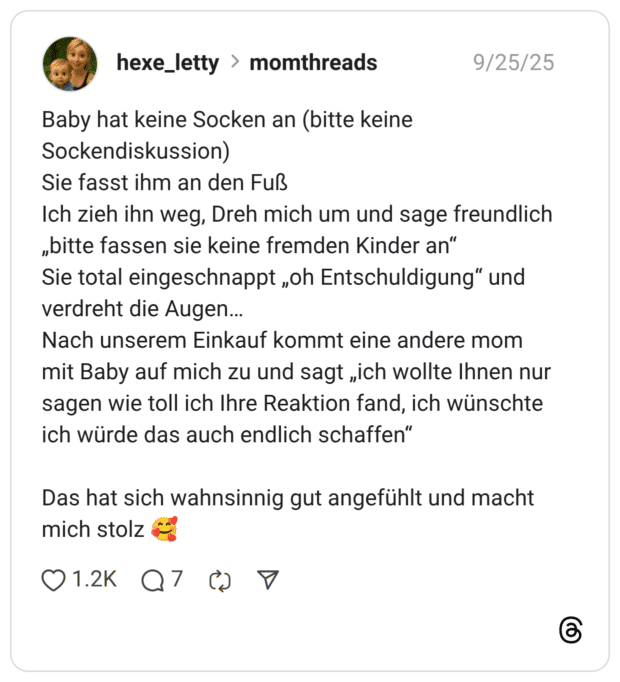 Baby hat keine Socken an (bitte keine Sockendiskussion) Sie fasst ihm an den Fuß Ich zieh ihn weg, Dreh mich um und sage freundlich „bitte fassen sie keine fremden Kinder an" Sie total eingeschnappt „oh Entschuldigung" und verdreht die Augen... Nach unserem Einkauf kommt eine andere mom mit Baby auf mich zu und sagt „ich wollte Ihnen nu sagen wie toll ich Ihre Reaktion fand, ich wünschte ich würde das auch endlich schaffen" Das hat sich wahnsinnig gut angefühlt und macht mich stolz