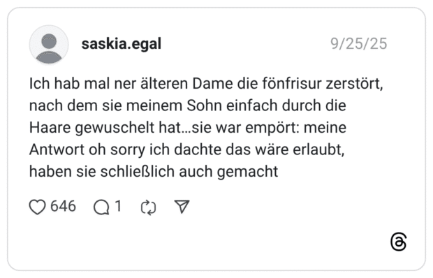 Ich hab mal ner älteren Dame die fönfrisur zerstört, nach dem sie meinem Sohn einfach durch die Haare gewuschelt hat...sie war empört: meine Antwort oh sorry ich dachte das wäre erlaubt, haben sie schließlich auch gemacht