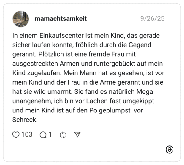 In einem Einkaufscenter ist mein Kind, das gerade sicher laufen konnte, fröhlich durch die Gegend gerannt. Plötzlich ist eine fremde Frau mit ausgestreckten Armen und runtergebückt auf mein Kind zugelaufen. Mein Mann hat es gesehen, ist vor mein Kind und der Frau in die Arme gerannt und sie hat sie wild umarmt. Sie fand es natürlich Mega unangenehm, ich bin vor Lachen fast umgekippt und mein Kind ist auf den Po geplumpst vor Schreck.