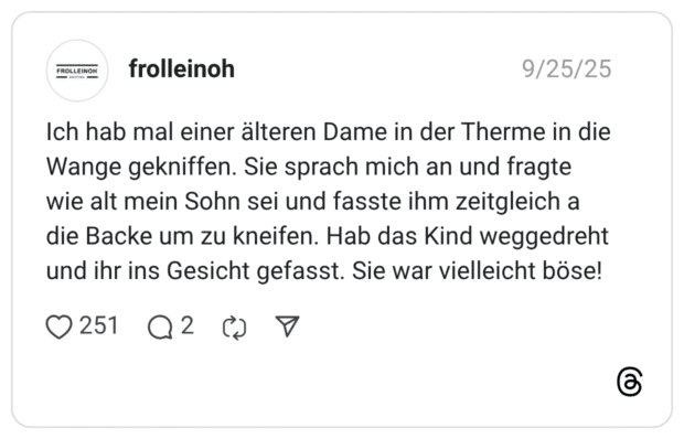 Ich hab mal einer älteren Dame in der Therme in die Wange gekniffen. Sie sprach mich an und fragte wie alt mein Sohn sei und fasste ihm zeitgleich a die Backe um zu kneifen. Hab das Kind weggedreht und ihr ins Gesicht gefasst. Sie war vielleicht böse!