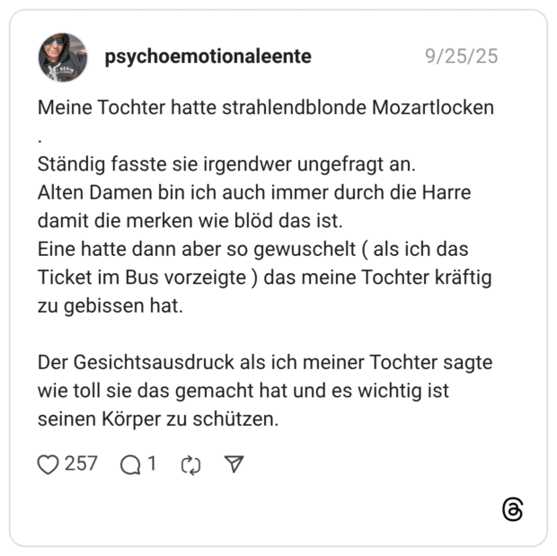 Meine Tochter hatte strahlendblonde Mozartlocken Ständig fasste sie irgendwer ungefragt an. Alten Damen bin ich auch immer durch die Harre damit die merken wie blöd das ist. Eine hatte dann aber so gewuschelt ( als ich das Ticket im Bus vorzeigte ) das meine Tochter kräftig zu gebissen hat. Der Gesichtsausdruck als ich meiner Tochter sagte wie toll sie das gemacht hat und es wichtig ist seinen Körper zu schützen.