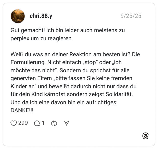 Gut gemacht! Ich bin leider auch meistens zu perplex um zu reagieren. Weiß du was an deiner Reaktion am besten ist? Die Formulierung. Nicht einfach „stop" oder „ich möchte das nicht“. Sondern du sprichst für alle genervten Eltern „bitte fassen Sie keine fremden Kinder an" und beweißt dadurch nicht nur dass du für dein Kind kämpfst sondern zeigst Solidarität. Und da ich eine davon bin ein aufrichtiges: DANKE!!!