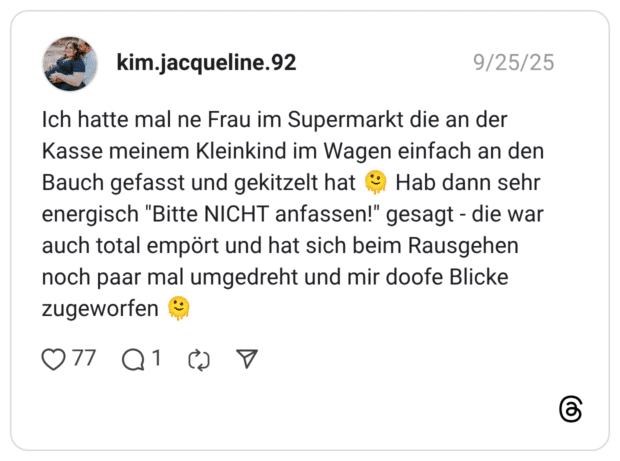 Ich hatte mal ne Frau im Supermarkt die an der Kasse meinem Kleinkind im Wagen einfach an den Bauch gefasst und gekitzelt hat Hab dann sehr energisch "Bitte NICHT anfassen!" gesagt - die war auch total empört und hat sich beim Rausgehen noch paar mal umgedreht und mir doofe Blicke zugeworfen