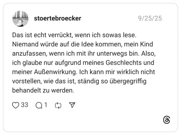 Das ist echt verrückt, wenn ich sowas lese. Niemand würde auf die Idee kommen, mein Kind anzufassen, wenn ich mit ihr unterwegs bin. Also, ich glaube nur aufgrund meines Geschlechts und meiner Außenwirkung. Ich kann mir wirklich nicht vorstellen, wie das ist, ständig so übergegriffig behandelt zu werden