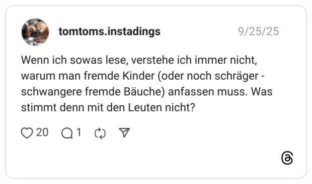 Wenn ich sowas lese, verstehe ich immer nicht, warum man fremde Kinder (oder noch schräger schwangere fremde Bäuche) anfassen muss. Was stimmt denn mit den Leuten nicht?