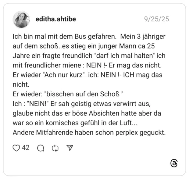 Ich bin mal mit dem Bus gefahren. Mein 3 jähriger auf dem schoß..es stieg ein junger Mann ca 25 Jahre ein fragte freundlich "darf ich mal halten" ich mit freundlicher miene : NEIN !- Er mag das nicht. Er wieder "Ach nur kurz" ich: NEIN !- ICH mag das nicht. Er wieder: "bisschen auf den Schoß Ich: "NEIN!" Er sah geistig etwas verwirrt aus, glaube nicht das er böse Absichten hatte aber da war so ein komisches gefühl in der Luft... Andere Mitfahrende haben schon perplex geguckt.