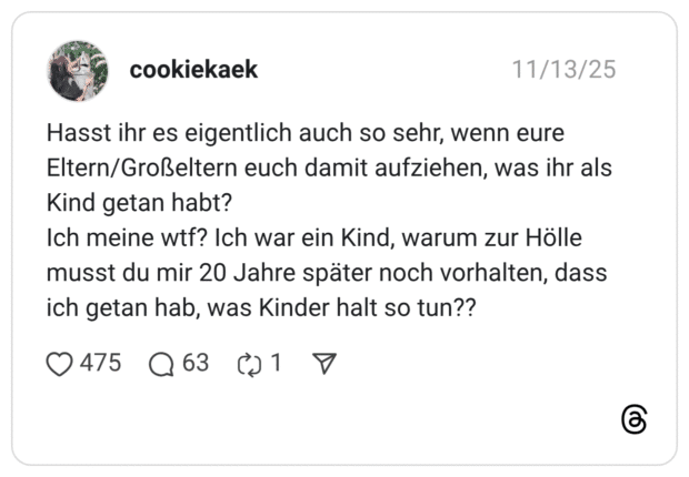 Hasst ihr es eigentlich auch so sehr, wenn eure Eltern/Großeltern euch damit aufziehen, was ihr als Kind getan habt? Ich meine wtf? Ich war ein Kind, warum zur Hölle musst du mir 20 Jahre später noch vorhalten, dass ich getan hab, was Kinder halt so tun??
