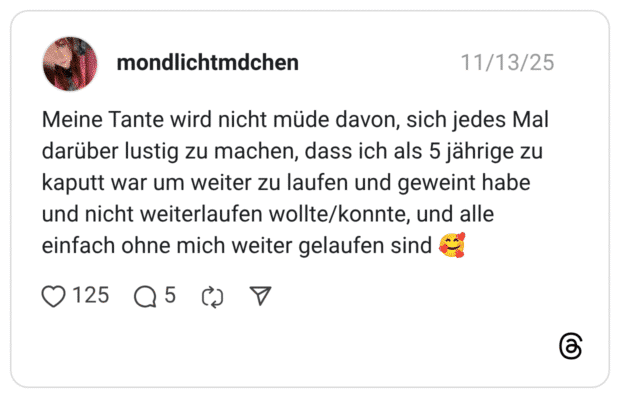 Meine Tante wird nicht müde davon, sich jedes Mal darüber lustig zu machen, dass ich als 5 jährige zu kaputt war um weiter zu laufen und geweint habe und nicht weiterlaufen wollte/konnte, und alle einfach ohne mich weiter gelaufen sind 🥰