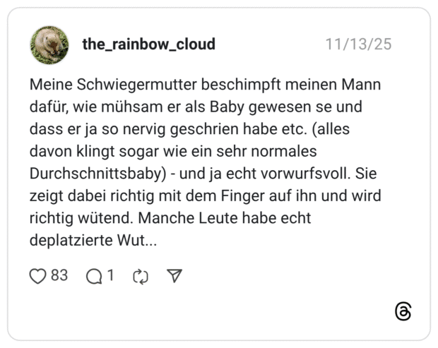 Meine Schwiegermutter beschimpft meinen Mann dafür, wie mühsam er als Baby gewesen se und dass er ja so nervig geschrien habe etc. (alles davon klingt sogar wie ein sehr normales Durchschnittsbaby) - und ja echt vorwurfsvoll. Sie zeigt dabei richtig mit dem Finger auf ihn und wird richtig wütend. Manche Leute habe echt deplatzierte Wut...