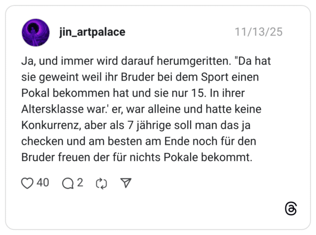 Ja, und immer wird darauf herumgeritten. "Da hat sie geweint weil ihr Bruder bei dem Sport einen Pokal bekommen hat und sie nur 15. In ihrer Altersklasse war.' er, war alleine und hatte keine Konkurrenz, aber als 7 jährige soll man das ja checken und am besten am Ende noch für den Bruder freuen der für nichts Pokale bekommt.