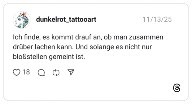 ch finde, es kommt drauf an, ob man zusammen drüber lachen kann. Und solange es nicht nur bloßstellen gemeint ist.