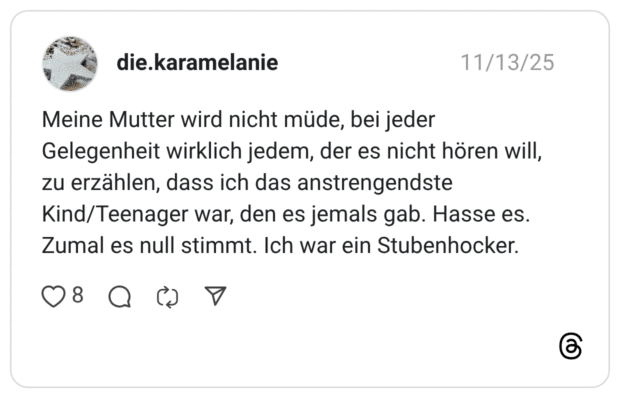 eine Mutter wird nicht müde, bei jeder Gelegenheit wirklich jedem, der es nicht hören will, zu erzählen, dass ich das anstrengendste Kind/Teenager war, den es jemals gab. Hasse es. Zumal es null stimmt. Ich war ein Stubenhocker.