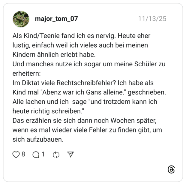 Als Kind/Teenie fand ich es nervig. Heute eher lustig, einfach weil ich vieles auch bei meinen Kindern ähnlich erlebt habe. Und manches nutze ich sogar um meine Schüler zu erheitern: Im Diktat viele Rechtschreibfehler? Ich habe als Kind mal "Abenz war ich Gans alleine." geschrieben. Alle lachen und ich sage "und trotzdem kann ich heute richtig schreiben." Das erzählen sie sich dann noch Wochen später, wenn es mal wieder viele Fehler zu finden gibt, um sich aufzubauen.