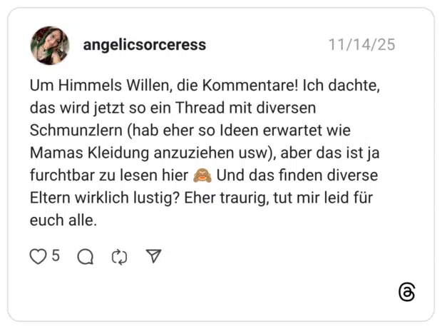Um Himmels Willen, die Kommentare! Ich dachte, das wird jetzt so ein Thread mit diversen Schmunzlern (hab eher so Ideen erwartet wie Mamas Kleidung anzuziehen usw), aber das ist ja furchtbar zu lesen hier 🙈 Und das finden diverse Eltern wirklich lustig? Eher traurig, tut mir leid für euch alle.