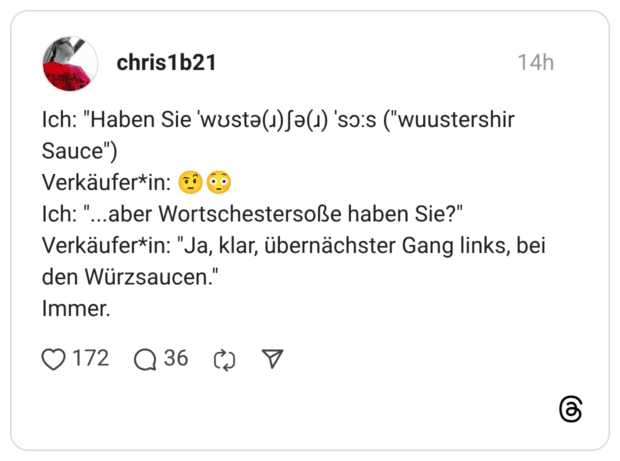 Ich: "Haben Sie ˈwʊstə(ɹ)ʃə(ɹ) ˈsɔːs ("wuustershir Sauce") Verkäufer*in: 🤨😳 Ich: "...aber Wortschestersoße haben Sie?" Verkäufer*in: "Ja, klar, übernächster Gang links, bei den Würzsaucen." Immer.