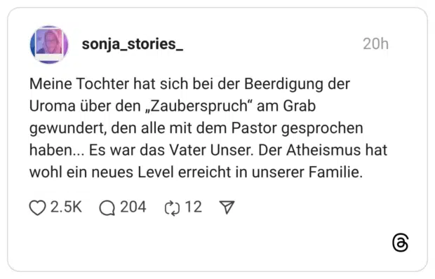 Meine Tochter hat sich bei der Beerdigung der Uroma über den „Zauberspruch“ am Grab gewundert, den alle mit dem Pastor gesprochen haben... Es war das Vater Unser. Der Atheismus hat wohl ein neues Level erreicht in unserer Familie.