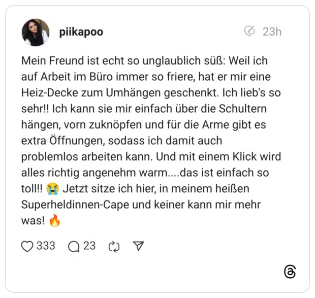 Mein Freund ist echt so unglaublich süß: Weil ich auf Arbeit im Büro immer so friere, hat er mir eine Heiz-Decke zum Umhängen geschenkt. Ich lieb's so sehr!! Ich kann sie mir einfach über die Schultern hängen, vorn zuknöpfen und für die Arme gibt es extra Öffnungen, sodass ich damit auch problemlos arbeiten kann. Und mit einem Klick wird alles richtig angenehm warm....das ist einfach so toll!! 😭 Jetzt sitze ich hier, in meinem heißen Superheldinnen-Cape und keiner kann mir mehr was! 🔥