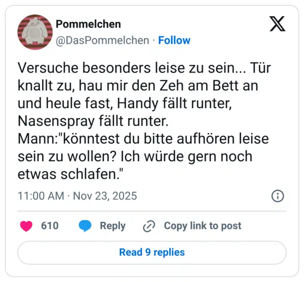 Versuche besonders leise zu sein... Tür knallt zu, hau mir den Zeh am Bett an und heule fast, Handy fällt runter, Nasenspray fällt runter. Mann:"könntest du bitte aufhören leise sein zu wollen? Ich würde gern noch etwas schlafen."