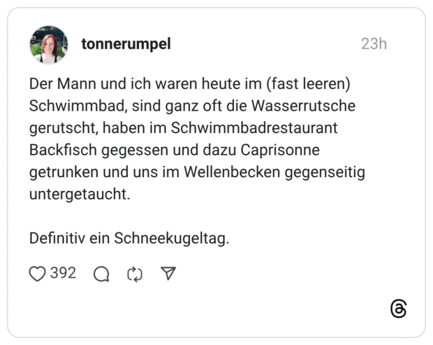 Der Mann und ich waren heute im (fast leeren) Schwimmbad, sind ganz oft die Wasserrutsche gerutscht, haben im Schwimmbadrestaurant Backfisch gegessen und dazu Caprisonne getrunken und uns im Wellenbecken gegenseitig untergetaucht. Definitiv ein Schneekugeltag.