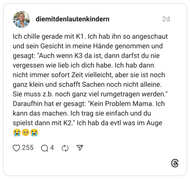 Ich chille gerade mit K1. Ich hab ihn so angeschaut und sein Gesicht in meine Hände genommen und gesagt: "Auch wenn K3 da ist, dann darfst du nie vergessen wie lieb ich dich habe. Ich hab dann nicht immer sofort Zeit vielleicht, aber sie ist noch ganz klein und schafft Sachen noch nicht alleine. Sie muss z.b. noch ganz viel rumgetragen werden." Daraufhin hat er gesagt: "Kein Problem Mama. Ich kann das machen. Ich trag sie einfach und du spielst dann mit K2." Ich hab da evtl was im Auge 😭🥺😭