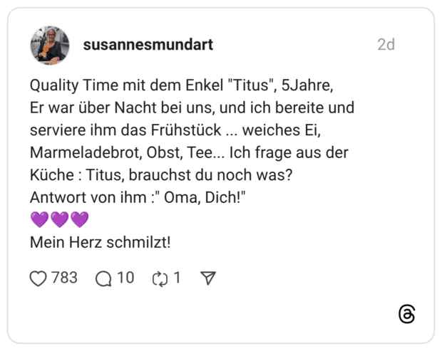 Quality Time mit dem Enkel "Titus", 5Jahre, Er war über Nacht bei uns, und ich bereite und serviere ihm das Frühstück ... weiches Ei, Marmeladebrot, Obst, Tee... Ich frage aus der Küche : Titus, brauchst du noch was? Antwort von ihm :" Oma, Dich!" 💜💜💜 Mein Herz schmilzt!