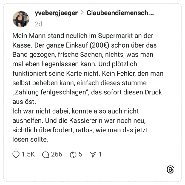 yvebergjaeger 2 Tage Mein Mann stand neulich im Supermarkt an der Kasse. Der ganze Einkauf (200€) schon über das Band gezogen, frische Sachen, nichts, was man mal eben liegenlassen kann. Und plötzlich funktioniert seine Karte nicht. Kein Fehler, den man selbst beheben kann, einfach dieses stumme „Zahlung fehlgeschlagen“, das sofort diesen Druck auslöst. Ich war nicht dabei, konnte also auch nicht aushelfen. Und die Kassiererin war noch neu, sichtlich überfordert, ratlos, wie man das jetzt lösen sollte. 1 / 3