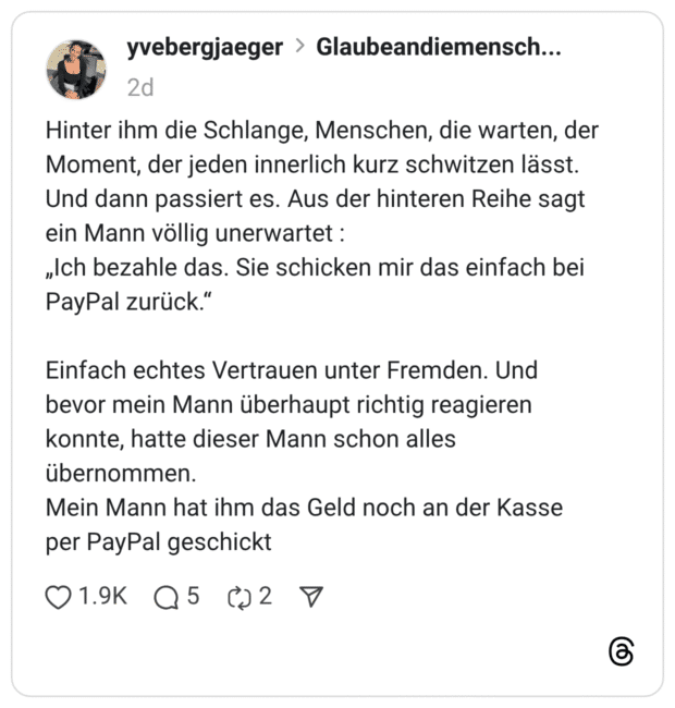 Hinter ihm die Schlange, Menschen, die warten, der Moment, der jeden innerlich kurz schwitzen lässt. Und dann passiert es. Aus der hinteren Reihe sagt ein Mann völlig unerwartet : „Ich bezahle das. Sie schicken mir das einfach bei PayPal zurück.“ Einfach echtes Vertrauen unter Fremden. Und bevor mein Mann überhaupt richtig reagieren konnte, hatte dieser Mann schon alles übernommen. Mein Mann hat ihm das Geld noch an der Kasse per PayPal geschickt