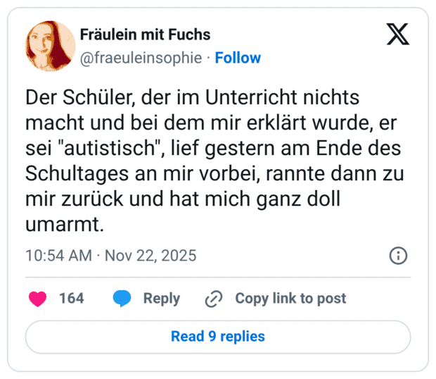 Der Schüler, der im Unterricht nichts macht und bei dem mir erklärt wurde, er sei "autistisch", lief gestern am Ende des Schultages an mir vorbei, rannte dann zu mir zurück und hat mich ganz doll umarmt.