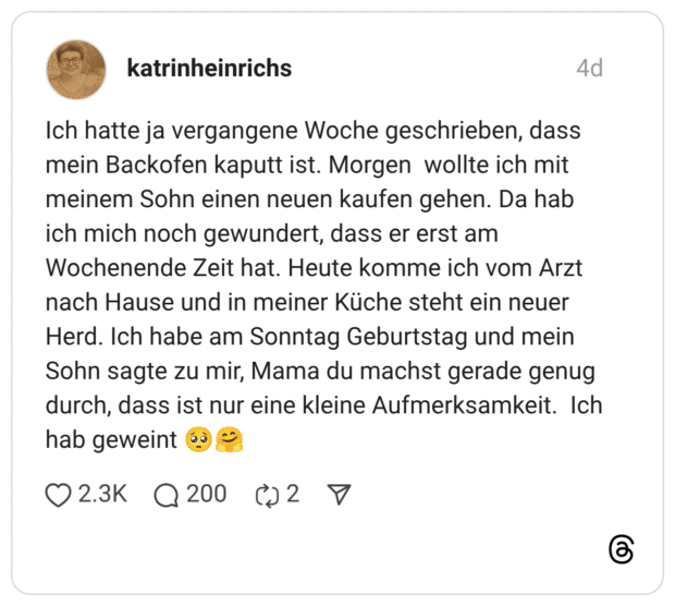 Ich hatte ja vergangene Woche geschrieben, dass mein Backofen kaputt ist. Morgen wollte ich mit meinem Sohn einen neuen kaufen gehen. Da hab ich mich noch gewundert, dass er erst am Wochenende Zeit hat. Heute komme ich vom Arzt nach Hause und in meiner Küche steht ein neuer Herd. Ich habe am Sonntag Geburtstag und mein Sohn sagte zu mir, Mama du machst gerade genug durch, dass ist nur eine kleine Aufmerksamkeit. Ich hab geweint 🥺🤗