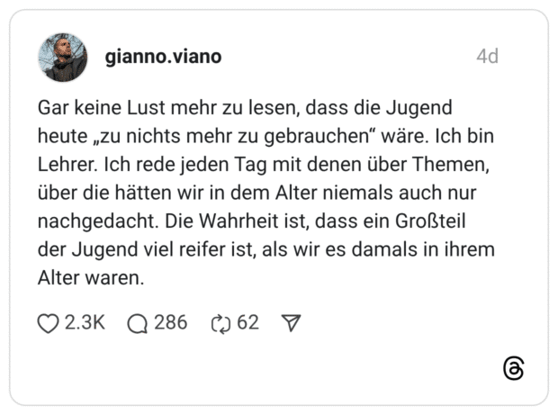 Gar keine Lust mehr zu lesen, dass die Jugend heute „zu nichts mehr zu gebrauchen“ wäre. Ich bin Lehrer. Ich rede jeden Tag mit denen über Themen, über die hätten wir in dem Alter niemals auch nur nachgedacht. Die Wahrheit ist, dass ein Großteil der Jugend viel reifer ist, als wir es damals in ihrem Alter waren.