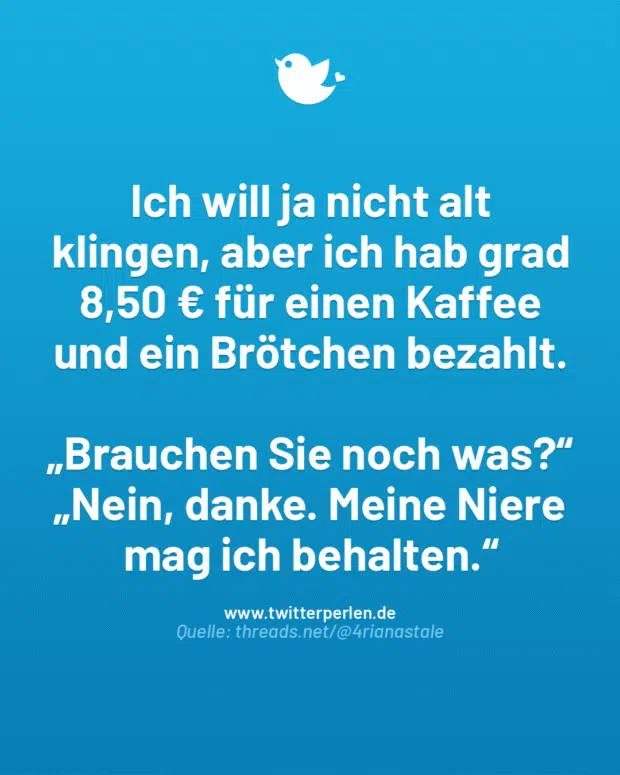 Ich will ja nicht alt klingen, aber ich hab grad 8,50 € für einen Kaffee und ein Brötchen bezahlt.
„Brauchen Sie noch was?“
„Nein, danke. Meine Niere mag ich behalten.“