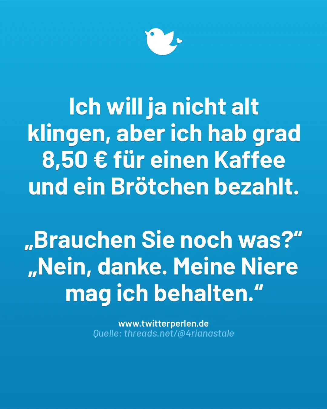 Ich will ja nicht alt klingen, aber ich hab grad 8,50 € für einen Kaffee und ein Brötchen bezahlt.
„Brauchen Sie noch was?“
„Nein, danke. Meine Niere mag ich behalten.“