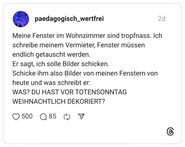 Meine Fenster im Wohnzimmer sind tropfnass. Ich schreibe meinem Vermieter, Fenster müssen endlich getauscht werden. Er sagt, ich solle Bilder schicken. Schicke ihm also Bilder von meinen Fenstern von heute und was schreibt er: WAS? DU HAST VOR TOTENSONNTAG WEIHNACHTLICH DEKORIERT?