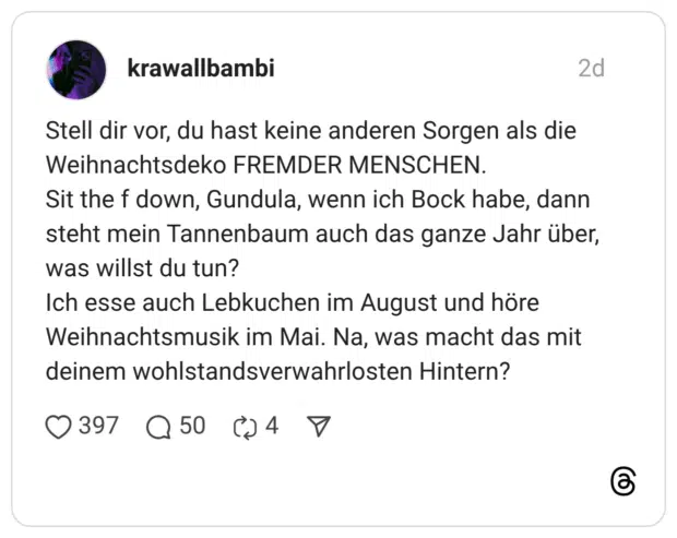 Stell dir vor, du hast keine anderen Sorgen als die Weihnachtsdeko FREMDER MENSCHEN. Sit the f down, Gundula, wenn ich Bock habe, dann steht mein Tannenbaum auch das ganze Jahr über, was willst du tun? Ich esse auch Lebkuchen im August und höre Weihnachtsmusik im Mai. Na, was macht das mit deinem wohlstandsverwahrlosten Hintern?