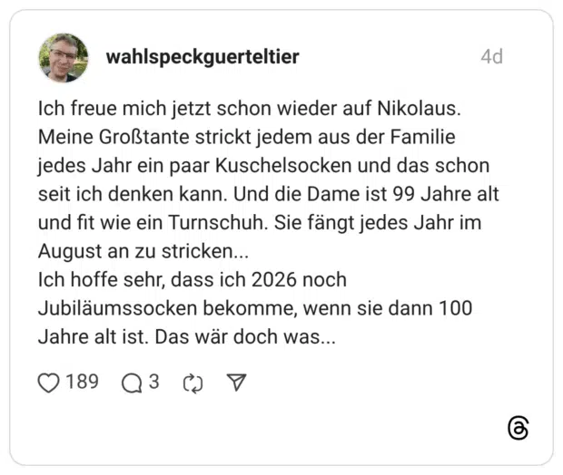 Ich freue mich jetzt schon wieder auf Nikolaus. Meine Großtante strickt jedem aus der Familie jedes Jahr ein paar Kuschelsocken und das schon seit ich denken kann. Und die Dame ist 99 Jahre alt und fit wie ein Turnschuh. Sie fängt jedes Jahr im August an zu stricken... Ich hoffe sehr, dass ich 2026 noch Jubiläumssocken bekomme, wenn sie dann 100 Jahre alt ist. Das wär doch was...