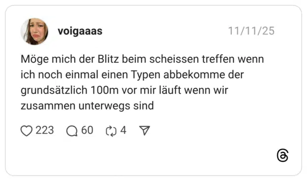 Möge mich der Blitz beim scheissen treffen wenn ich noch einmal einen Typen abbekomme der grundsätzlich 100m vor mir läuft wenn wir zusammen unterwegs sind