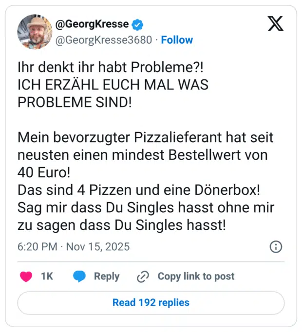 Ihr denkt ihr habt Probleme?! ICH ERZÄHL EUCH MAL WAS PROBLEME SIND! Mein bevorzugter Pizzalieferant hat seit neusten einen mindest Bestellwert von 40 Euro! Das sind 4 Pizzen und eine Dönerbox! Sag mir dass Du Singles hasst ohne mir zu sagen dass Du Singles hasst!
