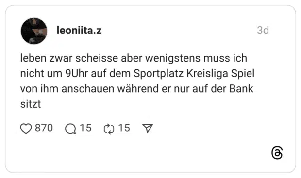 leben zwar scheisse aber wenigstens muss ich nicht um 9Uhr auf dem Sportplatz Kreisliga Spiel von ihm anschauen während er nur auf der Bank sitzt
