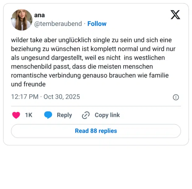 wilder take aber unglücklich single zu sein und sich eine beziehung zu wünschen ist komplett normal und wird nur als ungesund dargestellt, weil es nicht ins westlichen menschenbild passt, dass die meisten menschen romantische verbindung genauso brauchen wie familie und freunde