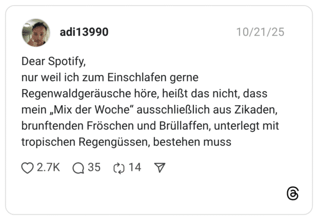 Dear Spotify, nur weil ich zum Einschlafen gerne Regenwaldgeräusche höre, heißt das nicht, dass mein „Mix der Woche“ ausschließlich aus Zikaden, brunftenden Fröschen und Brüllaffen, unterlegt mit tropischen Regengüssen, bestehen muss