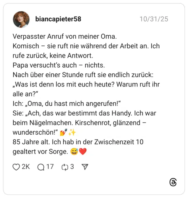 Verpasster Anruf von meiner Oma. Komisch – sie ruft nie während der Arbeit an. Ich rufe zurück, keine Antwort. Papa versucht’s auch – nichts. Nach über einer Stunde ruft sie endlich zurück: „Was ist denn los mit euch heute? Warum ruft ihr alle an?“ Ich: „Oma, du hast mich angerufen!“ Sie: „Ach, das war bestimmt das Handy. Ich war beim Nägelmachen. Kirschenrot, glänzend – wunderschön!“ 💅✨ 85 Jahre alt. Ich hab in der Zwischenzeit 10 gealtert vor Sorge. 😅❤️